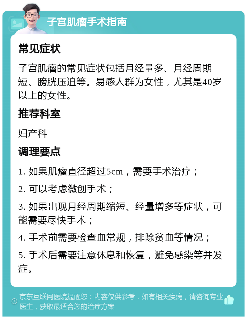 子宫肌瘤手术指南 常见症状 子宫肌瘤的常见症状包括月经量多、月经周期短、膀胱压迫等。易感人群为女性，尤其是40岁以上的女性。 推荐科室 妇产科 调理要点 1. 如果肌瘤直径超过5cm，需要手术治疗； 2. 可以考虑微创手术； 3. 如果出现月经周期缩短、经量增多等症状，可能需要尽快手术； 4. 手术前需要检查血常规，排除贫血等情况； 5. 手术后需要注意休息和恢复，避免感染等并发症。