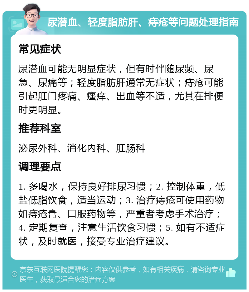 尿潜血、轻度脂肪肝、痔疮等问题处理指南 常见症状 尿潜血可能无明显症状，但有时伴随尿频、尿急、尿痛等；轻度脂肪肝通常无症状；痔疮可能引起肛门疼痛、瘙痒、出血等不适，尤其在排便时更明显。 推荐科室 泌尿外科、消化内科、肛肠科 调理要点 1. 多喝水，保持良好排尿习惯；2. 控制体重，低盐低脂饮食，适当运动；3. 治疗痔疮可使用药物如痔疮膏、口服药物等，严重者考虑手术治疗；4. 定期复查，注意生活饮食习惯；5. 如有不适症状，及时就医，接受专业治疗建议。