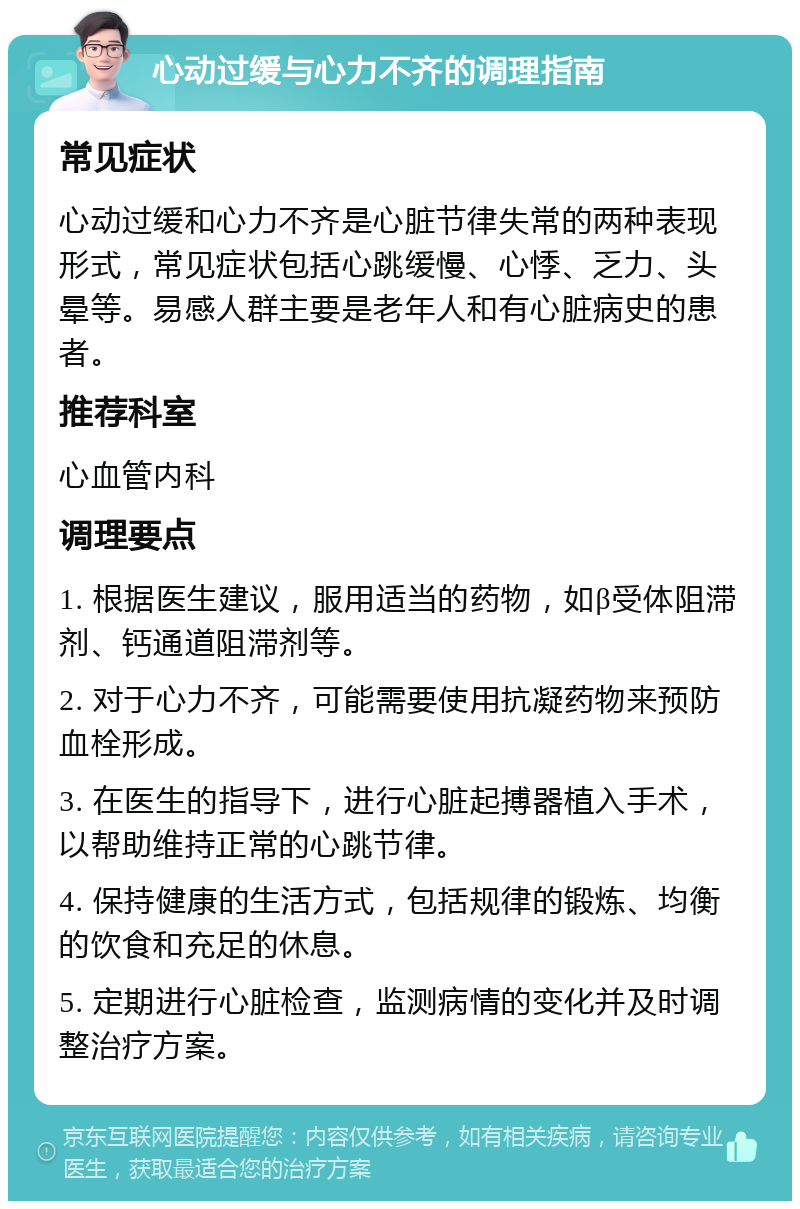 心动过缓与心力不齐的调理指南 常见症状 心动过缓和心力不齐是心脏节律失常的两种表现形式，常见症状包括心跳缓慢、心悸、乏力、头晕等。易感人群主要是老年人和有心脏病史的患者。 推荐科室 心血管内科 调理要点 1. 根据医生建议，服用适当的药物，如β受体阻滞剂、钙通道阻滞剂等。 2. 对于心力不齐，可能需要使用抗凝药物来预防血栓形成。 3. 在医生的指导下，进行心脏起搏器植入手术，以帮助维持正常的心跳节律。 4. 保持健康的生活方式，包括规律的锻炼、均衡的饮食和充足的休息。 5. 定期进行心脏检查，监测病情的变化并及时调整治疗方案。