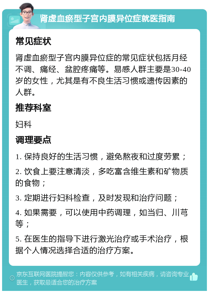 肾虚血瘀型子宫内膜异位症就医指南 常见症状 肾虚血瘀型子宫内膜异位症的常见症状包括月经不调、痛经、盆腔疼痛等。易感人群主要是30-40岁的女性，尤其是有不良生活习惯或遗传因素的人群。 推荐科室 妇科 调理要点 1. 保持良好的生活习惯，避免熬夜和过度劳累； 2. 饮食上要注意清淡，多吃富含维生素和矿物质的食物； 3. 定期进行妇科检查，及时发现和治疗问题； 4. 如果需要，可以使用中药调理，如当归、川芎等； 5. 在医生的指导下进行激光治疗或手术治疗，根据个人情况选择合适的治疗方案。