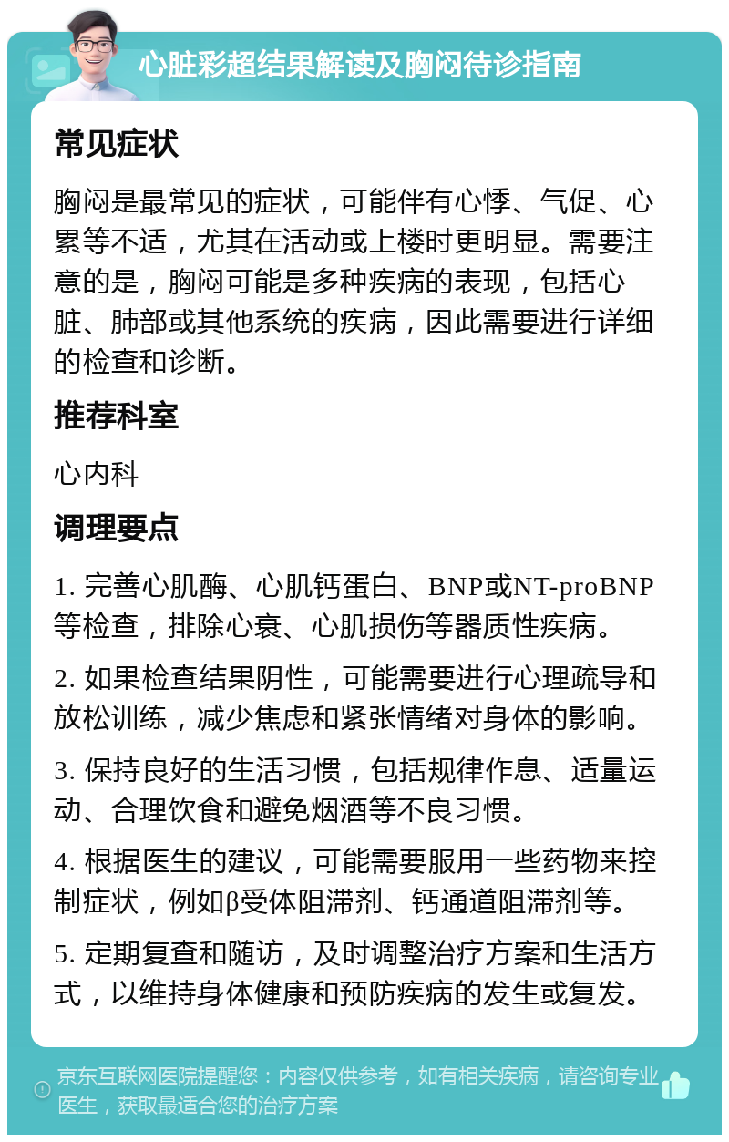 心脏彩超结果解读及胸闷待诊指南 常见症状 胸闷是最常见的症状，可能伴有心悸、气促、心累等不适，尤其在活动或上楼时更明显。需要注意的是，胸闷可能是多种疾病的表现，包括心脏、肺部或其他系统的疾病，因此需要进行详细的检查和诊断。 推荐科室 心内科 调理要点 1. 完善心肌酶、心肌钙蛋白、BNP或NT-proBNP等检查，排除心衰、心肌损伤等器质性疾病。 2. 如果检查结果阴性，可能需要进行心理疏导和放松训练，减少焦虑和紧张情绪对身体的影响。 3. 保持良好的生活习惯，包括规律作息、适量运动、合理饮食和避免烟酒等不良习惯。 4. 根据医生的建议，可能需要服用一些药物来控制症状，例如β受体阻滞剂、钙通道阻滞剂等。 5. 定期复查和随访，及时调整治疗方案和生活方式，以维持身体健康和预防疾病的发生或复发。