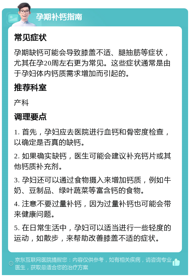 孕期补钙指南 常见症状 孕期缺钙可能会导致膝盖不适、腿抽筋等症状，尤其在孕20周左右更为常见。这些症状通常是由于孕妇体内钙质需求增加而引起的。 推荐科室 产科 调理要点 1. 首先，孕妇应去医院进行血钙和骨密度检查，以确定是否真的缺钙。 2. 如果确实缺钙，医生可能会建议补充钙片或其他钙质补充剂。 3. 孕妇还可以通过食物摄入来增加钙质，例如牛奶、豆制品、绿叶蔬菜等富含钙的食物。 4. 注意不要过量补钙，因为过量补钙也可能会带来健康问题。 5. 在日常生活中，孕妇可以适当进行一些轻度的运动，如散步，来帮助改善膝盖不适的症状。