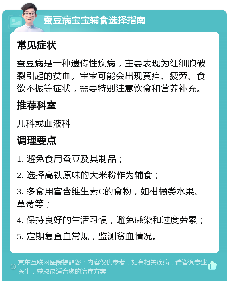 蚕豆病宝宝辅食选择指南 常见症状 蚕豆病是一种遗传性疾病，主要表现为红细胞破裂引起的贫血。宝宝可能会出现黄疸、疲劳、食欲不振等症状，需要特别注意饮食和营养补充。 推荐科室 儿科或血液科 调理要点 1. 避免食用蚕豆及其制品； 2. 选择高铁原味的大米粉作为辅食； 3. 多食用富含维生素C的食物，如柑橘类水果、草莓等； 4. 保持良好的生活习惯，避免感染和过度劳累； 5. 定期复查血常规，监测贫血情况。