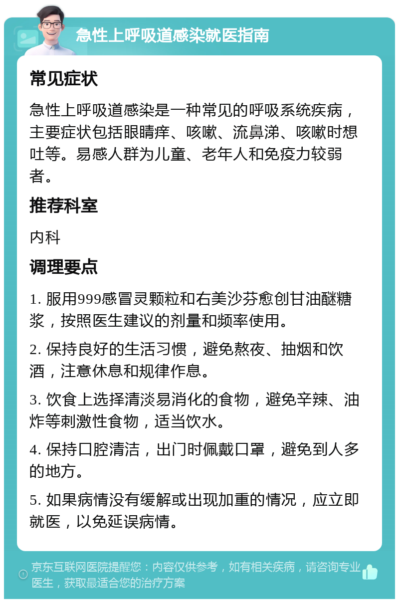 急性上呼吸道感染就医指南 常见症状 急性上呼吸道感染是一种常见的呼吸系统疾病，主要症状包括眼睛痒、咳嗽、流鼻涕、咳嗽时想吐等。易感人群为儿童、老年人和免疫力较弱者。 推荐科室 内科 调理要点 1. 服用999感冒灵颗粒和右美沙芬愈创甘油醚糖浆，按照医生建议的剂量和频率使用。 2. 保持良好的生活习惯，避免熬夜、抽烟和饮酒，注意休息和规律作息。 3. 饮食上选择清淡易消化的食物，避免辛辣、油炸等刺激性食物，适当饮水。 4. 保持口腔清洁，出门时佩戴口罩，避免到人多的地方。 5. 如果病情没有缓解或出现加重的情况，应立即就医，以免延误病情。