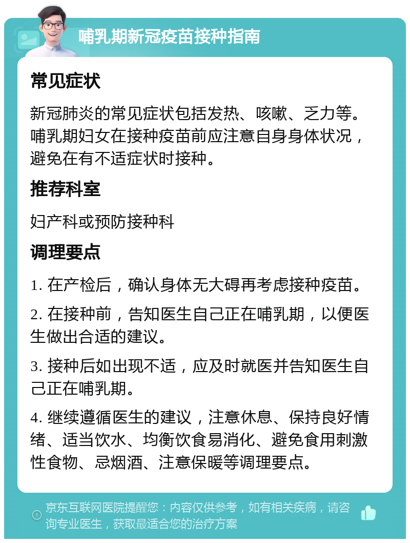 哺乳期新冠疫苗接种指南 常见症状 新冠肺炎的常见症状包括发热、咳嗽、乏力等。哺乳期妇女在接种疫苗前应注意自身身体状况，避免在有不适症状时接种。 推荐科室 妇产科或预防接种科 调理要点 1. 在产检后，确认身体无大碍再考虑接种疫苗。 2. 在接种前，告知医生自己正在哺乳期，以便医生做出合适的建议。 3. 接种后如出现不适，应及时就医并告知医生自己正在哺乳期。 4. 继续遵循医生的建议，注意休息、保持良好情绪、适当饮水、均衡饮食易消化、避免食用刺激性食物、忌烟酒、注意保暖等调理要点。