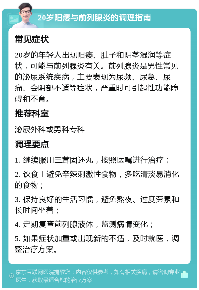 20岁阳痿与前列腺炎的调理指南 常见症状 20岁的年轻人出现阳痿、肚子和阴茎湿润等症状，可能与前列腺炎有关。前列腺炎是男性常见的泌尿系统疾病，主要表现为尿频、尿急、尿痛、会阴部不适等症状，严重时可引起性功能障碍和不育。 推荐科室 泌尿外科或男科专科 调理要点 1. 继续服用三茸固还丸，按照医嘱进行治疗； 2. 饮食上避免辛辣刺激性食物，多吃清淡易消化的食物； 3. 保持良好的生活习惯，避免熬夜、过度劳累和长时间坐着； 4. 定期复查前列腺液体，监测病情变化； 5. 如果症状加重或出现新的不适，及时就医，调整治疗方案。