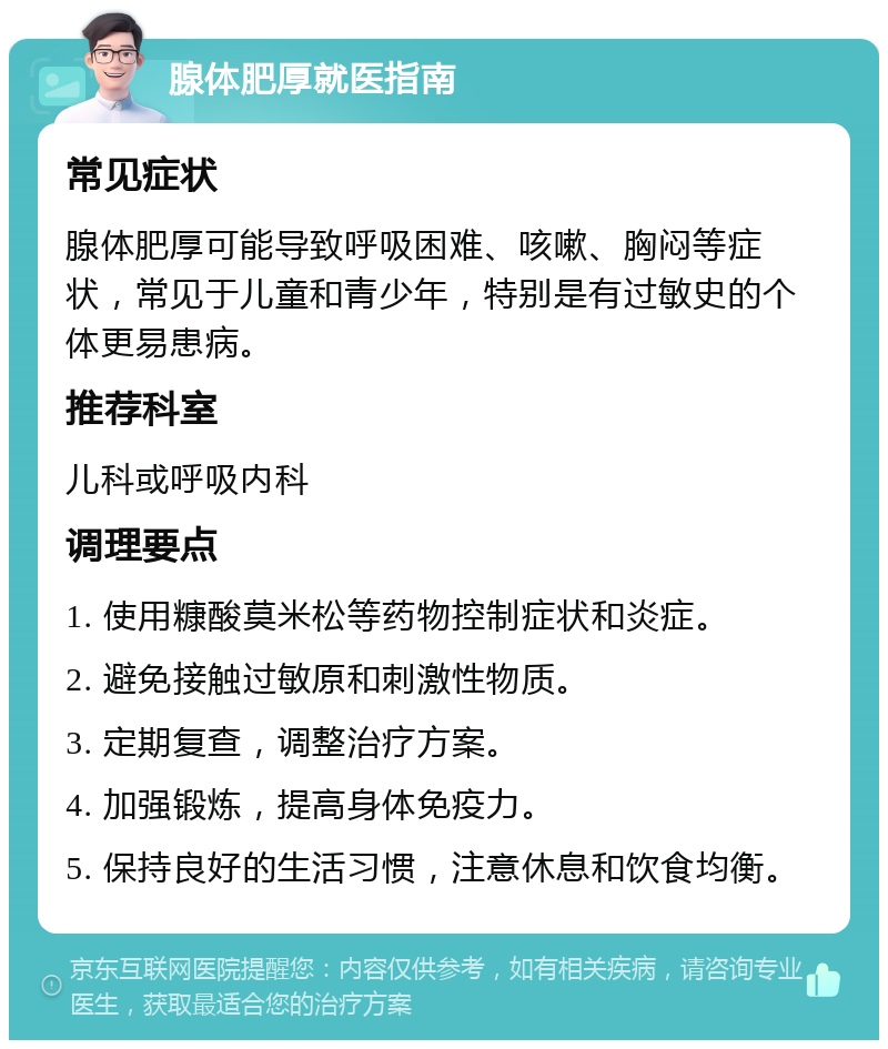 腺体肥厚就医指南 常见症状 腺体肥厚可能导致呼吸困难、咳嗽、胸闷等症状，常见于儿童和青少年，特别是有过敏史的个体更易患病。 推荐科室 儿科或呼吸内科 调理要点 1. 使用糠酸莫米松等药物控制症状和炎症。 2. 避免接触过敏原和刺激性物质。 3. 定期复查，调整治疗方案。 4. 加强锻炼，提高身体免疫力。 5. 保持良好的生活习惯，注意休息和饮食均衡。