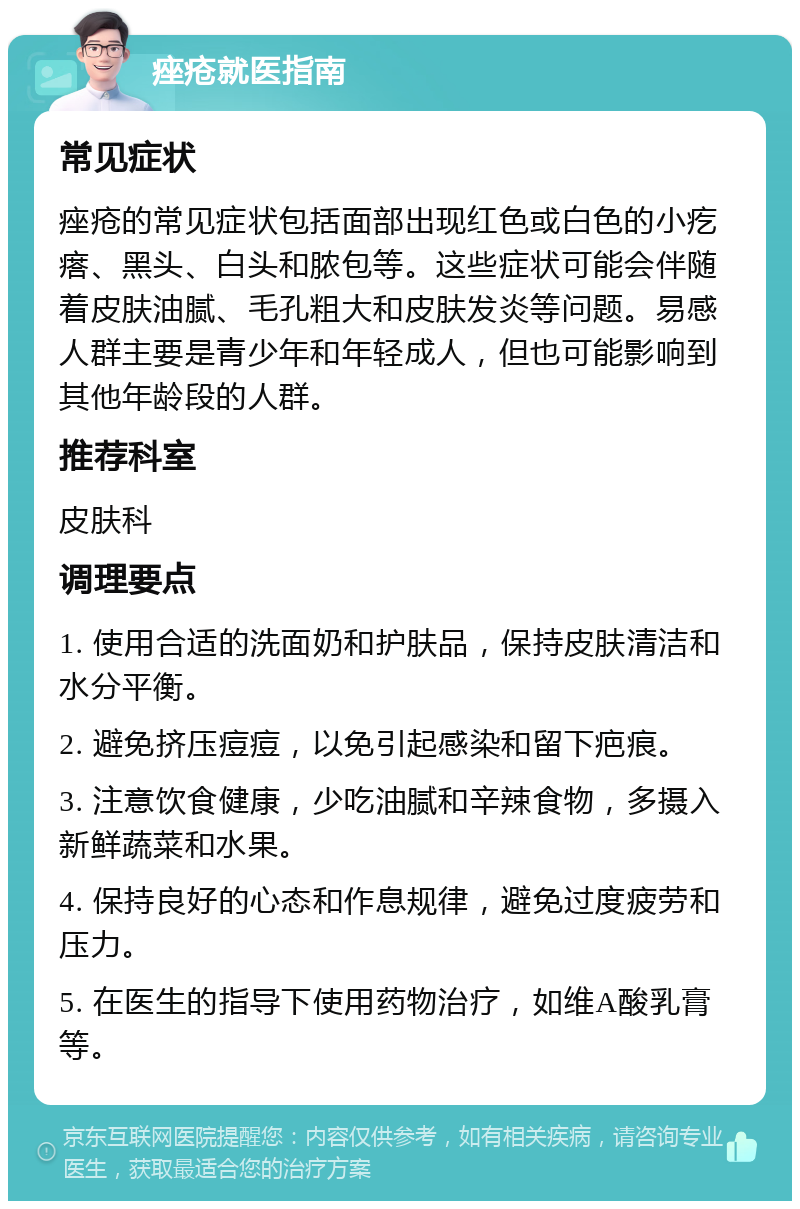 痤疮就医指南 常见症状 痤疮的常见症状包括面部出现红色或白色的小疙瘩、黑头、白头和脓包等。这些症状可能会伴随着皮肤油腻、毛孔粗大和皮肤发炎等问题。易感人群主要是青少年和年轻成人，但也可能影响到其他年龄段的人群。 推荐科室 皮肤科 调理要点 1. 使用合适的洗面奶和护肤品，保持皮肤清洁和水分平衡。 2. 避免挤压痘痘，以免引起感染和留下疤痕。 3. 注意饮食健康，少吃油腻和辛辣食物，多摄入新鲜蔬菜和水果。 4. 保持良好的心态和作息规律，避免过度疲劳和压力。 5. 在医生的指导下使用药物治疗，如维A酸乳膏等。