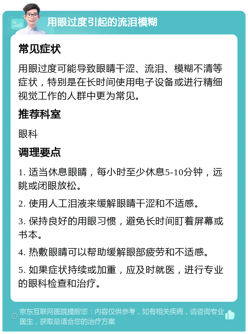 用眼过度引起的流泪模糊 常见症状 用眼过度可能导致眼睛干涩、流泪、模糊不清等症状，特别是在长时间使用电子设备或进行精细视觉工作的人群中更为常见。 推荐科室 眼科 调理要点 1. 适当休息眼睛，每小时至少休息5-10分钟，远眺或闭眼放松。 2. 使用人工泪液来缓解眼睛干涩和不适感。 3. 保持良好的用眼习惯，避免长时间盯着屏幕或书本。 4. 热敷眼睛可以帮助缓解眼部疲劳和不适感。 5. 如果症状持续或加重，应及时就医，进行专业的眼科检查和治疗。