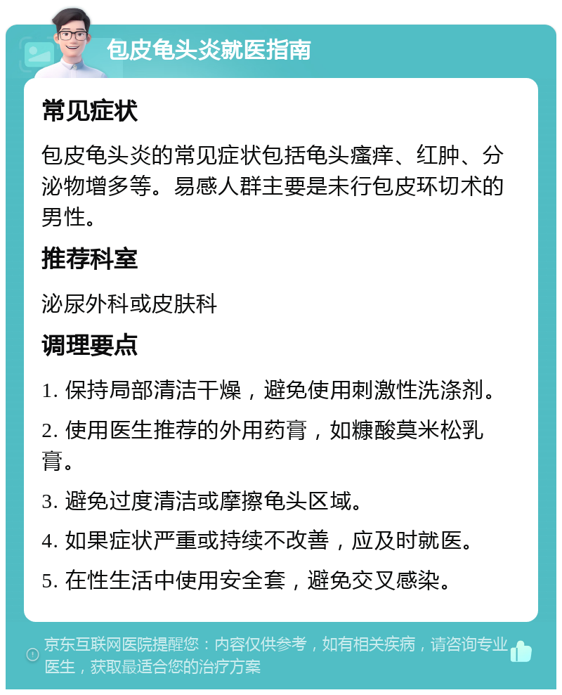 包皮龟头炎就医指南 常见症状 包皮龟头炎的常见症状包括龟头瘙痒、红肿、分泌物增多等。易感人群主要是未行包皮环切术的男性。 推荐科室 泌尿外科或皮肤科 调理要点 1. 保持局部清洁干燥，避免使用刺激性洗涤剂。 2. 使用医生推荐的外用药膏，如糠酸莫米松乳膏。 3. 避免过度清洁或摩擦龟头区域。 4. 如果症状严重或持续不改善，应及时就医。 5. 在性生活中使用安全套，避免交叉感染。