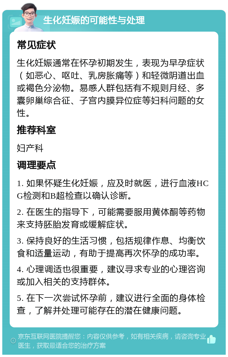 生化妊娠的可能性与处理 常见症状 生化妊娠通常在怀孕初期发生，表现为早孕症状（如恶心、呕吐、乳房胀痛等）和轻微阴道出血或褐色分泌物。易感人群包括有不规则月经、多囊卵巢综合征、子宫内膜异位症等妇科问题的女性。 推荐科室 妇产科 调理要点 1. 如果怀疑生化妊娠，应及时就医，进行血液HCG检测和B超检查以确认诊断。 2. 在医生的指导下，可能需要服用黄体酮等药物来支持胚胎发育或缓解症状。 3. 保持良好的生活习惯，包括规律作息、均衡饮食和适量运动，有助于提高再次怀孕的成功率。 4. 心理调适也很重要，建议寻求专业的心理咨询或加入相关的支持群体。 5. 在下一次尝试怀孕前，建议进行全面的身体检查，了解并处理可能存在的潜在健康问题。