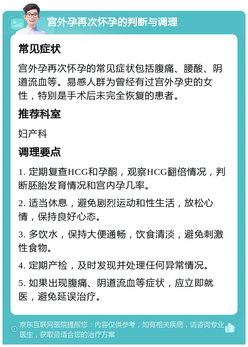 宫外孕再次怀孕的判断与调理 常见症状 宫外孕再次怀孕的常见症状包括腹痛、腰酸、阴道流血等。易感人群为曾经有过宫外孕史的女性，特别是手术后未完全恢复的患者。 推荐科室 妇产科 调理要点 1. 定期复查HCG和孕酮，观察HCG翻倍情况，判断胚胎发育情况和宫内孕几率。 2. 适当休息，避免剧烈运动和性生活，放松心情，保持良好心态。 3. 多饮水，保持大便通畅，饮食清淡，避免刺激性食物。 4. 定期产检，及时发现并处理任何异常情况。 5. 如果出现腹痛、阴道流血等症状，应立即就医，避免延误治疗。