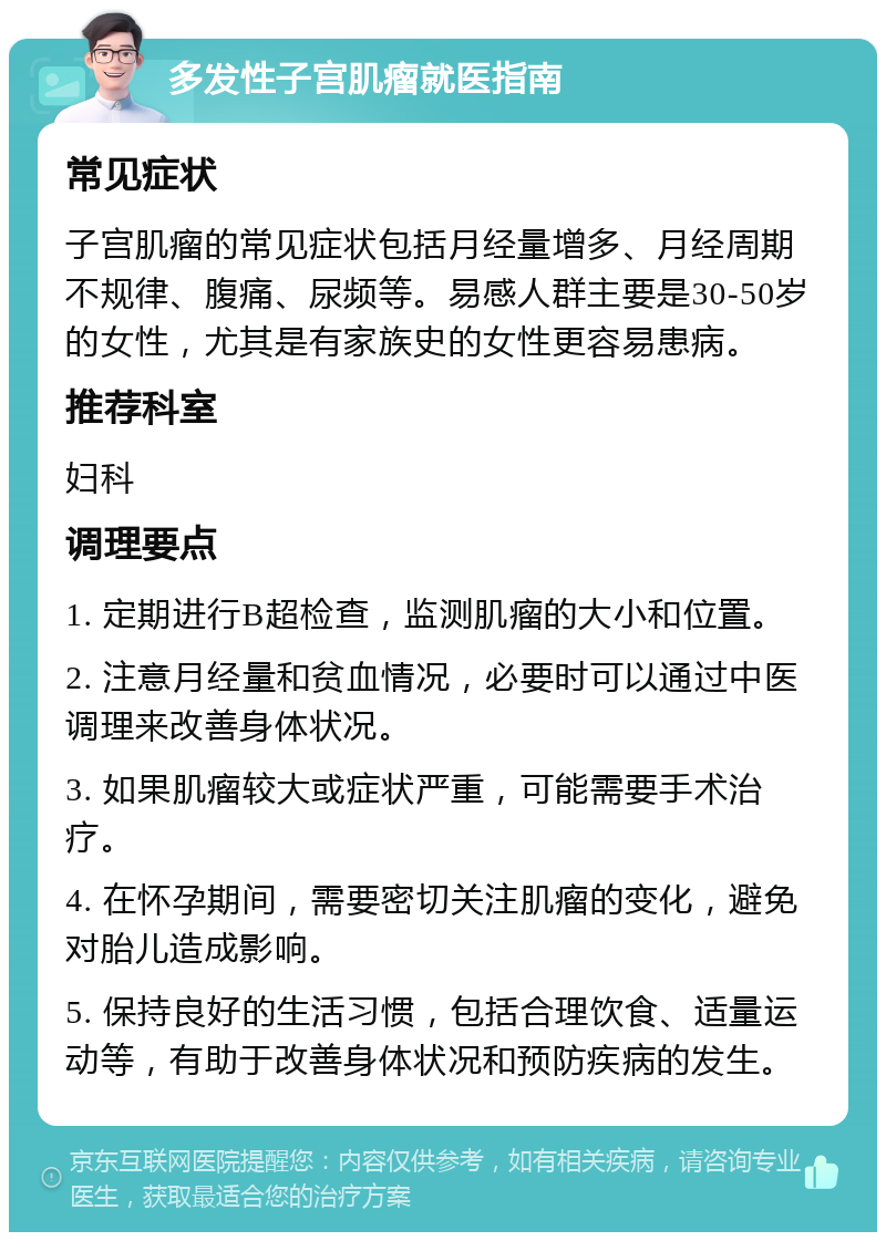 多发性子宫肌瘤就医指南 常见症状 子宫肌瘤的常见症状包括月经量增多、月经周期不规律、腹痛、尿频等。易感人群主要是30-50岁的女性，尤其是有家族史的女性更容易患病。 推荐科室 妇科 调理要点 1. 定期进行B超检查，监测肌瘤的大小和位置。 2. 注意月经量和贫血情况，必要时可以通过中医调理来改善身体状况。 3. 如果肌瘤较大或症状严重，可能需要手术治疗。 4. 在怀孕期间，需要密切关注肌瘤的变化，避免对胎儿造成影响。 5. 保持良好的生活习惯，包括合理饮食、适量运动等，有助于改善身体状况和预防疾病的发生。