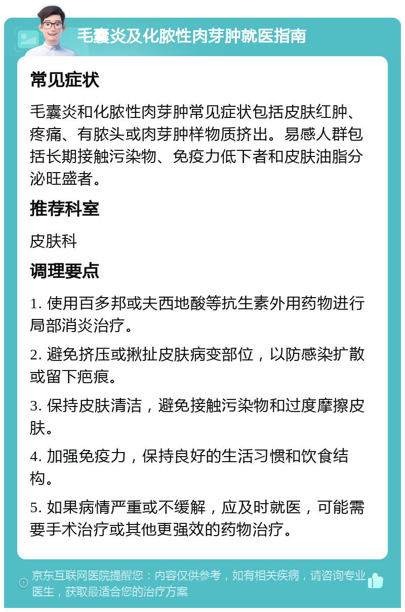 毛囊炎及化脓性肉芽肿就医指南 常见症状 毛囊炎和化脓性肉芽肿常见症状包括皮肤红肿、疼痛、有脓头或肉芽肿样物质挤出。易感人群包括长期接触污染物、免疫力低下者和皮肤油脂分泌旺盛者。 推荐科室 皮肤科 调理要点 1. 使用百多邦或夫西地酸等抗生素外用药物进行局部消炎治疗。 2. 避免挤压或揪扯皮肤病变部位，以防感染扩散或留下疤痕。 3. 保持皮肤清洁，避免接触污染物和过度摩擦皮肤。 4. 加强免疫力，保持良好的生活习惯和饮食结构。 5. 如果病情严重或不缓解，应及时就医，可能需要手术治疗或其他更强效的药物治疗。