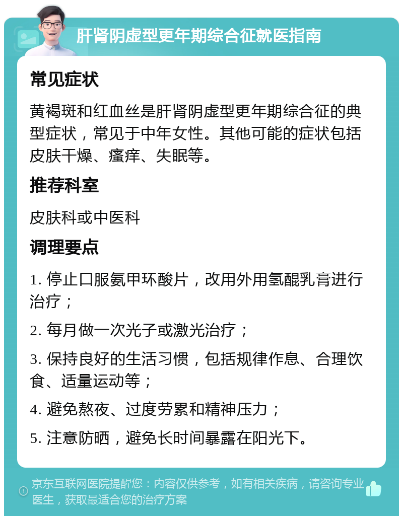 肝肾阴虚型更年期综合征就医指南 常见症状 黄褐斑和红血丝是肝肾阴虚型更年期综合征的典型症状，常见于中年女性。其他可能的症状包括皮肤干燥、瘙痒、失眠等。 推荐科室 皮肤科或中医科 调理要点 1. 停止口服氨甲环酸片，改用外用氢醌乳膏进行治疗； 2. 每月做一次光子或激光治疗； 3. 保持良好的生活习惯，包括规律作息、合理饮食、适量运动等； 4. 避免熬夜、过度劳累和精神压力； 5. 注意防晒，避免长时间暴露在阳光下。