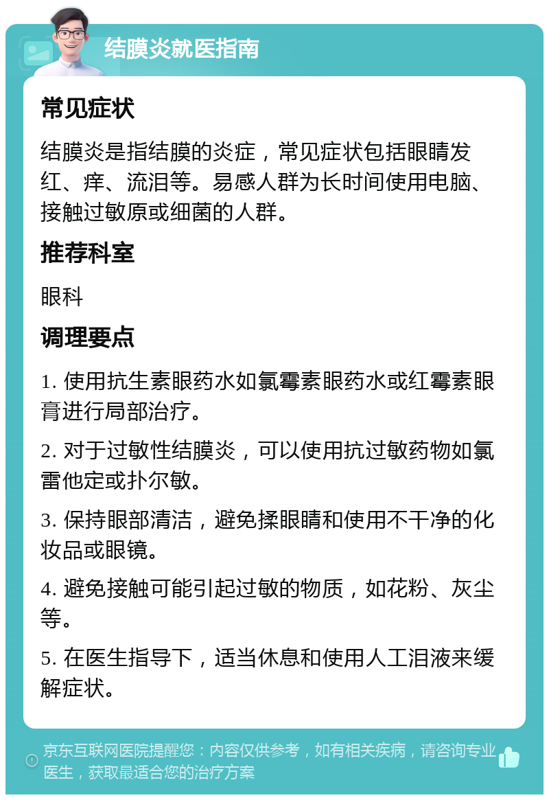 结膜炎就医指南 常见症状 结膜炎是指结膜的炎症，常见症状包括眼睛发红、痒、流泪等。易感人群为长时间使用电脑、接触过敏原或细菌的人群。 推荐科室 眼科 调理要点 1. 使用抗生素眼药水如氯霉素眼药水或红霉素眼膏进行局部治疗。 2. 对于过敏性结膜炎，可以使用抗过敏药物如氯雷他定或扑尔敏。 3. 保持眼部清洁，避免揉眼睛和使用不干净的化妆品或眼镜。 4. 避免接触可能引起过敏的物质，如花粉、灰尘等。 5. 在医生指导下，适当休息和使用人工泪液来缓解症状。