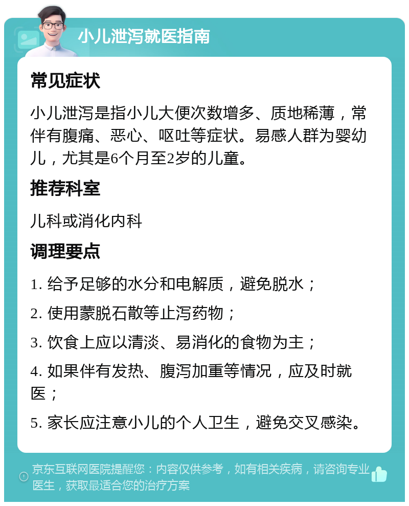 小儿泄泻就医指南 常见症状 小儿泄泻是指小儿大便次数增多、质地稀薄，常伴有腹痛、恶心、呕吐等症状。易感人群为婴幼儿，尤其是6个月至2岁的儿童。 推荐科室 儿科或消化内科 调理要点 1. 给予足够的水分和电解质，避免脱水； 2. 使用蒙脱石散等止泻药物； 3. 饮食上应以清淡、易消化的食物为主； 4. 如果伴有发热、腹泻加重等情况，应及时就医； 5. 家长应注意小儿的个人卫生，避免交叉感染。