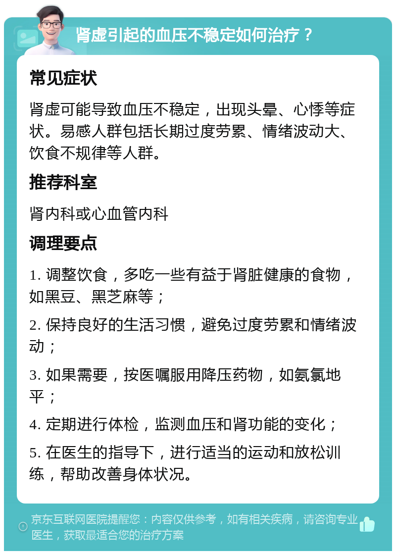 肾虚引起的血压不稳定如何治疗？ 常见症状 肾虚可能导致血压不稳定，出现头晕、心悸等症状。易感人群包括长期过度劳累、情绪波动大、饮食不规律等人群。 推荐科室 肾内科或心血管内科 调理要点 1. 调整饮食，多吃一些有益于肾脏健康的食物，如黑豆、黑芝麻等； 2. 保持良好的生活习惯，避免过度劳累和情绪波动； 3. 如果需要，按医嘱服用降压药物，如氨氯地平； 4. 定期进行体检，监测血压和肾功能的变化； 5. 在医生的指导下，进行适当的运动和放松训练，帮助改善身体状况。