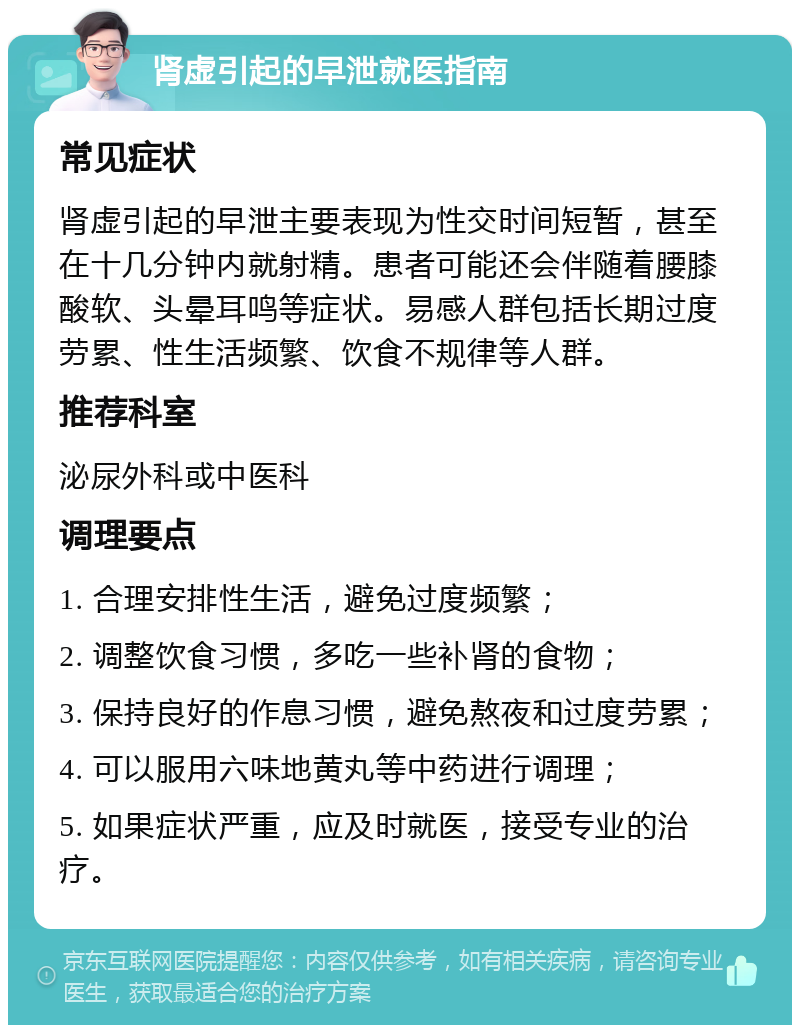 肾虚引起的早泄就医指南 常见症状 肾虚引起的早泄主要表现为性交时间短暂，甚至在十几分钟内就射精。患者可能还会伴随着腰膝酸软、头晕耳鸣等症状。易感人群包括长期过度劳累、性生活频繁、饮食不规律等人群。 推荐科室 泌尿外科或中医科 调理要点 1. 合理安排性生活，避免过度频繁； 2. 调整饮食习惯，多吃一些补肾的食物； 3. 保持良好的作息习惯，避免熬夜和过度劳累； 4. 可以服用六味地黄丸等中药进行调理； 5. 如果症状严重，应及时就医，接受专业的治疗。