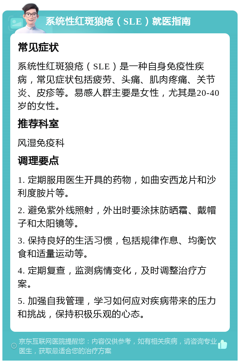 系统性红斑狼疮（SLE）就医指南 常见症状 系统性红斑狼疮（SLE）是一种自身免疫性疾病，常见症状包括疲劳、头痛、肌肉疼痛、关节炎、皮疹等。易感人群主要是女性，尤其是20-40岁的女性。 推荐科室 风湿免疫科 调理要点 1. 定期服用医生开具的药物，如曲安西龙片和沙利度胺片等。 2. 避免紫外线照射，外出时要涂抹防晒霜、戴帽子和太阳镜等。 3. 保持良好的生活习惯，包括规律作息、均衡饮食和适量运动等。 4. 定期复查，监测病情变化，及时调整治疗方案。 5. 加强自我管理，学习如何应对疾病带来的压力和挑战，保持积极乐观的心态。