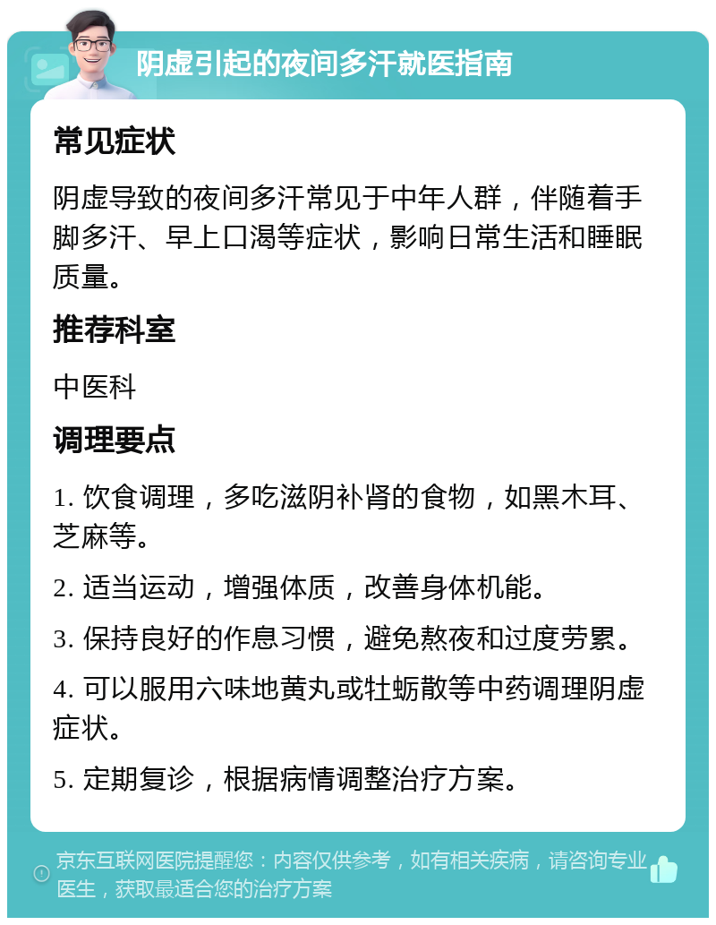 阴虚引起的夜间多汗就医指南 常见症状 阴虚导致的夜间多汗常见于中年人群，伴随着手脚多汗、早上口渴等症状，影响日常生活和睡眠质量。 推荐科室 中医科 调理要点 1. 饮食调理，多吃滋阴补肾的食物，如黑木耳、芝麻等。 2. 适当运动，增强体质，改善身体机能。 3. 保持良好的作息习惯，避免熬夜和过度劳累。 4. 可以服用六味地黄丸或牡蛎散等中药调理阴虚症状。 5. 定期复诊，根据病情调整治疗方案。