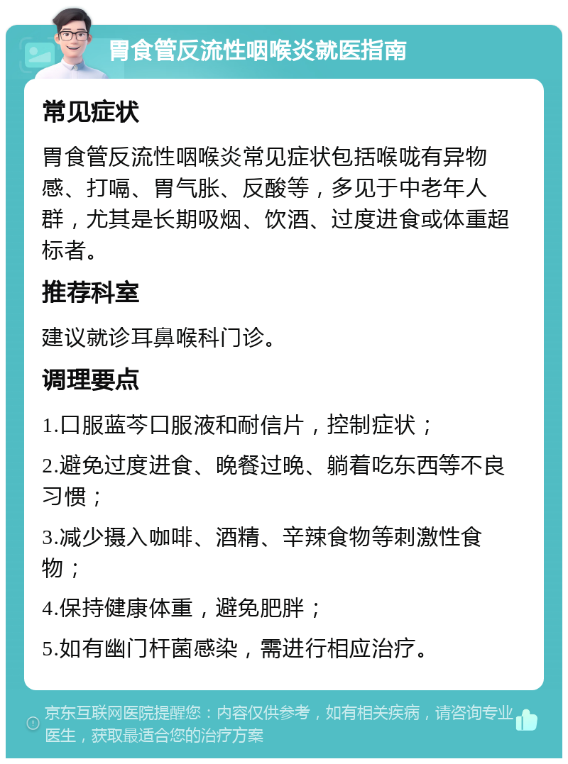 胃食管反流性咽喉炎就医指南 常见症状 胃食管反流性咽喉炎常见症状包括喉咙有异物感、打嗝、胃气胀、反酸等，多见于中老年人群，尤其是长期吸烟、饮酒、过度进食或体重超标者。 推荐科室 建议就诊耳鼻喉科门诊。 调理要点 1.口服蓝芩口服液和耐信片，控制症状； 2.避免过度进食、晚餐过晚、躺着吃东西等不良习惯； 3.减少摄入咖啡、酒精、辛辣食物等刺激性食物； 4.保持健康体重，避免肥胖； 5.如有幽门杆菌感染，需进行相应治疗。