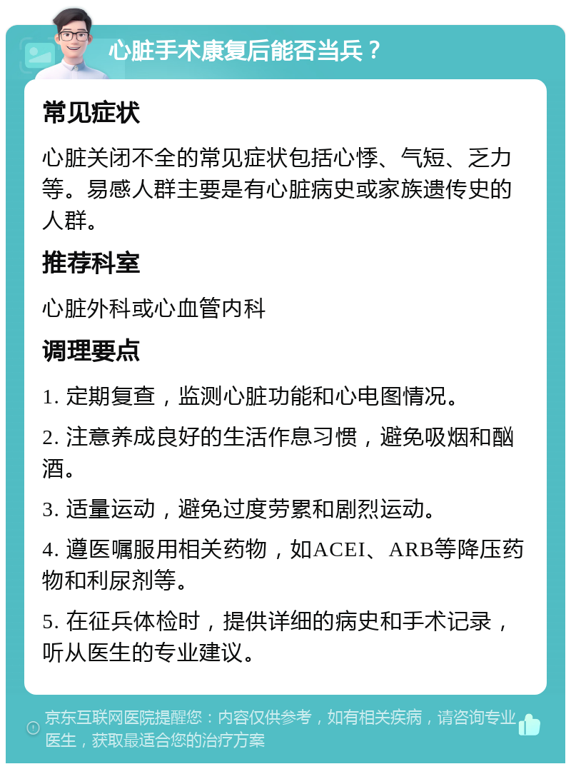 心脏手术康复后能否当兵？ 常见症状 心脏关闭不全的常见症状包括心悸、气短、乏力等。易感人群主要是有心脏病史或家族遗传史的人群。 推荐科室 心脏外科或心血管内科 调理要点 1. 定期复查，监测心脏功能和心电图情况。 2. 注意养成良好的生活作息习惯，避免吸烟和酗酒。 3. 适量运动，避免过度劳累和剧烈运动。 4. 遵医嘱服用相关药物，如ACEI、ARB等降压药物和利尿剂等。 5. 在征兵体检时，提供详细的病史和手术记录，听从医生的专业建议。