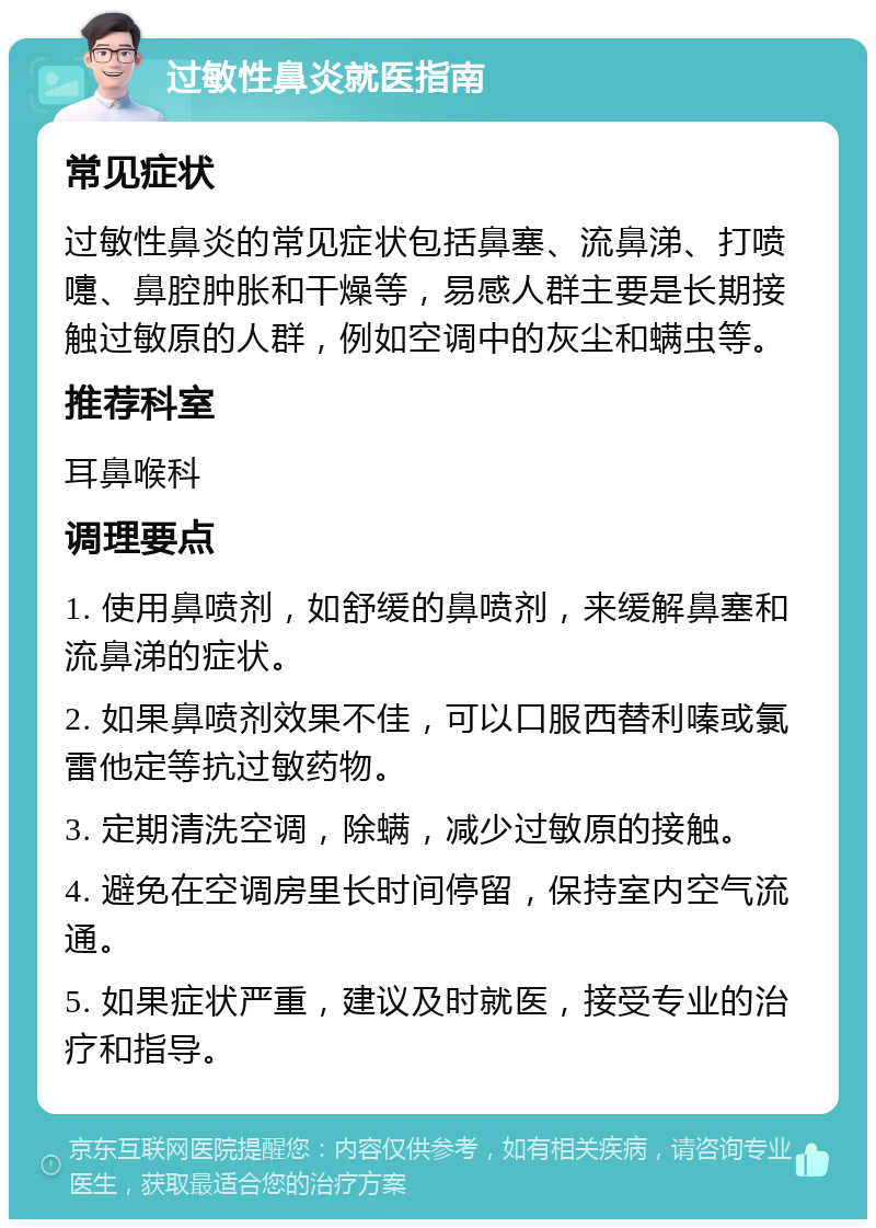 过敏性鼻炎就医指南 常见症状 过敏性鼻炎的常见症状包括鼻塞、流鼻涕、打喷嚏、鼻腔肿胀和干燥等，易感人群主要是长期接触过敏原的人群，例如空调中的灰尘和螨虫等。 推荐科室 耳鼻喉科 调理要点 1. 使用鼻喷剂，如舒缓的鼻喷剂，来缓解鼻塞和流鼻涕的症状。 2. 如果鼻喷剂效果不佳，可以口服西替利嗪或氯雷他定等抗过敏药物。 3. 定期清洗空调，除螨，减少过敏原的接触。 4. 避免在空调房里长时间停留，保持室内空气流通。 5. 如果症状严重，建议及时就医，接受专业的治疗和指导。