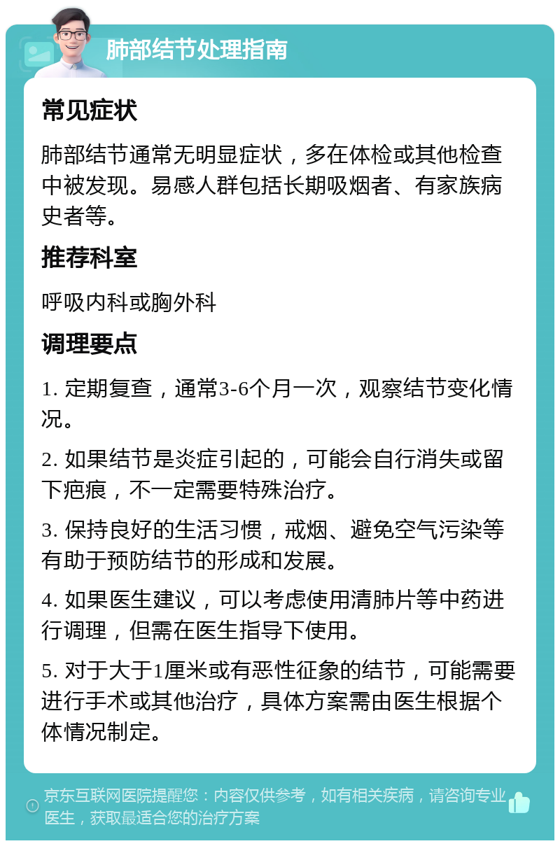 肺部结节处理指南 常见症状 肺部结节通常无明显症状，多在体检或其他检查中被发现。易感人群包括长期吸烟者、有家族病史者等。 推荐科室 呼吸内科或胸外科 调理要点 1. 定期复查，通常3-6个月一次，观察结节变化情况。 2. 如果结节是炎症引起的，可能会自行消失或留下疤痕，不一定需要特殊治疗。 3. 保持良好的生活习惯，戒烟、避免空气污染等有助于预防结节的形成和发展。 4. 如果医生建议，可以考虑使用清肺片等中药进行调理，但需在医生指导下使用。 5. 对于大于1厘米或有恶性征象的结节，可能需要进行手术或其他治疗，具体方案需由医生根据个体情况制定。