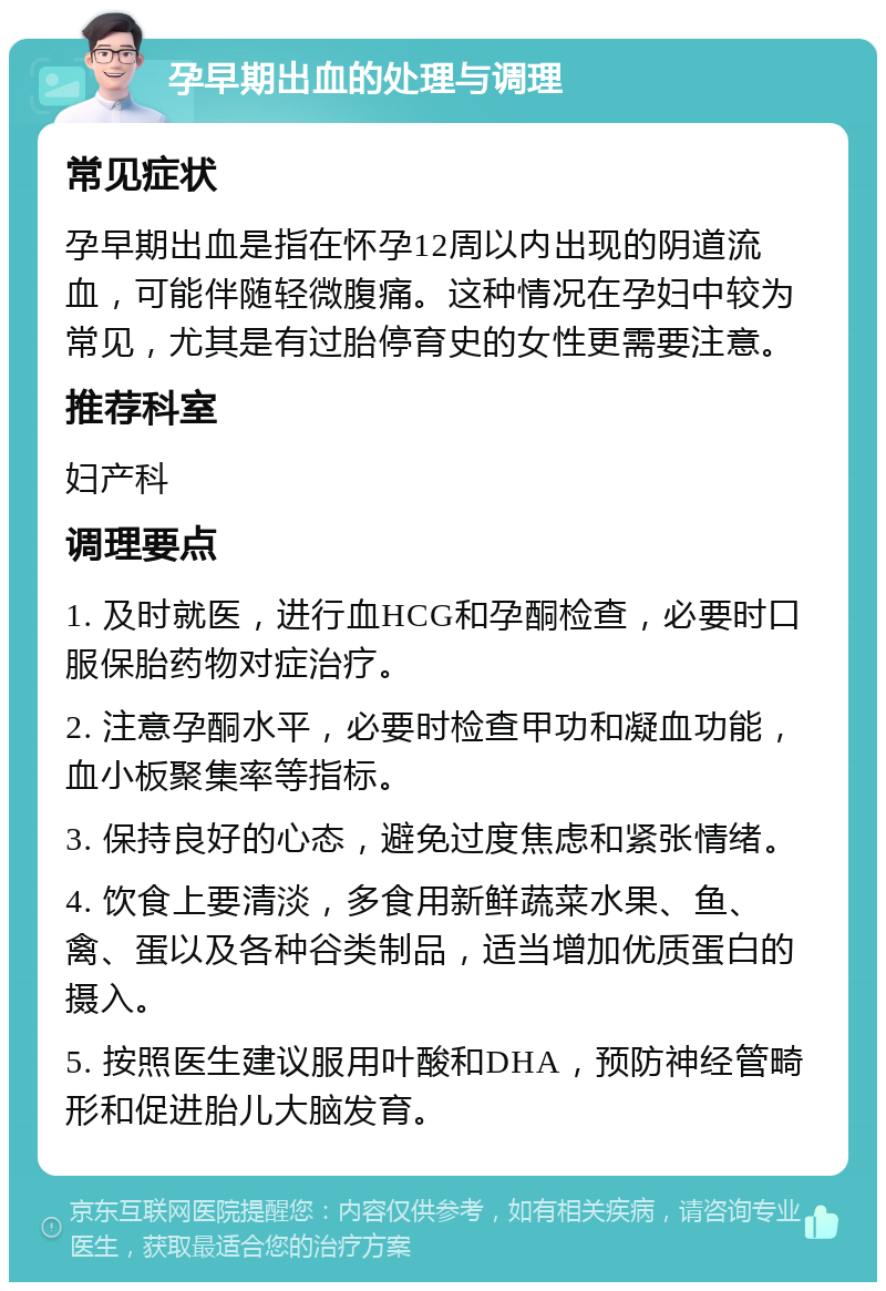 孕早期出血的处理与调理 常见症状 孕早期出血是指在怀孕12周以内出现的阴道流血，可能伴随轻微腹痛。这种情况在孕妇中较为常见，尤其是有过胎停育史的女性更需要注意。 推荐科室 妇产科 调理要点 1. 及时就医，进行血HCG和孕酮检查，必要时口服保胎药物对症治疗。 2. 注意孕酮水平，必要时检查甲功和凝血功能，血小板聚集率等指标。 3. 保持良好的心态，避免过度焦虑和紧张情绪。 4. 饮食上要清淡，多食用新鲜蔬菜水果、鱼、禽、蛋以及各种谷类制品，适当增加优质蛋白的摄入。 5. 按照医生建议服用叶酸和DHA，预防神经管畸形和促进胎儿大脑发育。