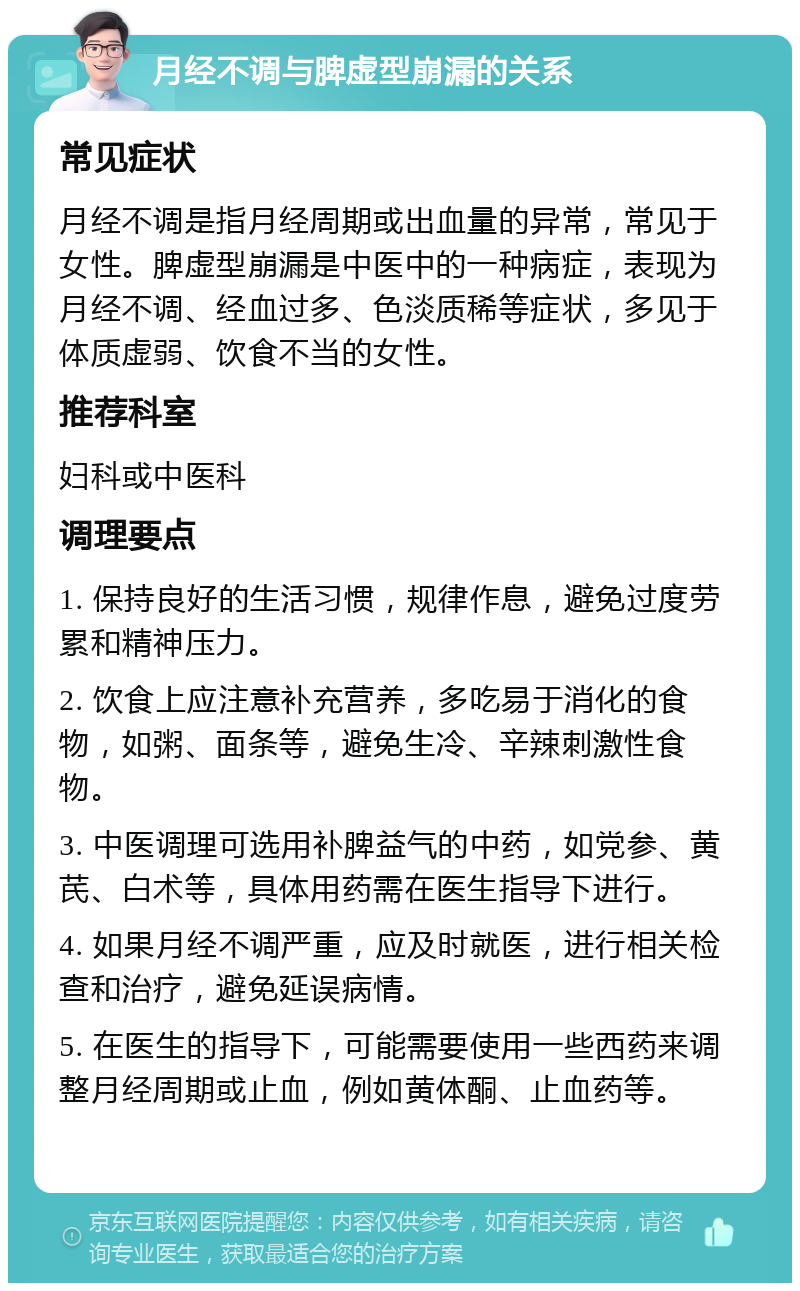 月经不调与脾虚型崩漏的关系 常见症状 月经不调是指月经周期或出血量的异常，常见于女性。脾虚型崩漏是中医中的一种病症，表现为月经不调、经血过多、色淡质稀等症状，多见于体质虚弱、饮食不当的女性。 推荐科室 妇科或中医科 调理要点 1. 保持良好的生活习惯，规律作息，避免过度劳累和精神压力。 2. 饮食上应注意补充营养，多吃易于消化的食物，如粥、面条等，避免生冷、辛辣刺激性食物。 3. 中医调理可选用补脾益气的中药，如党参、黄芪、白术等，具体用药需在医生指导下进行。 4. 如果月经不调严重，应及时就医，进行相关检查和治疗，避免延误病情。 5. 在医生的指导下，可能需要使用一些西药来调整月经周期或止血，例如黄体酮、止血药等。