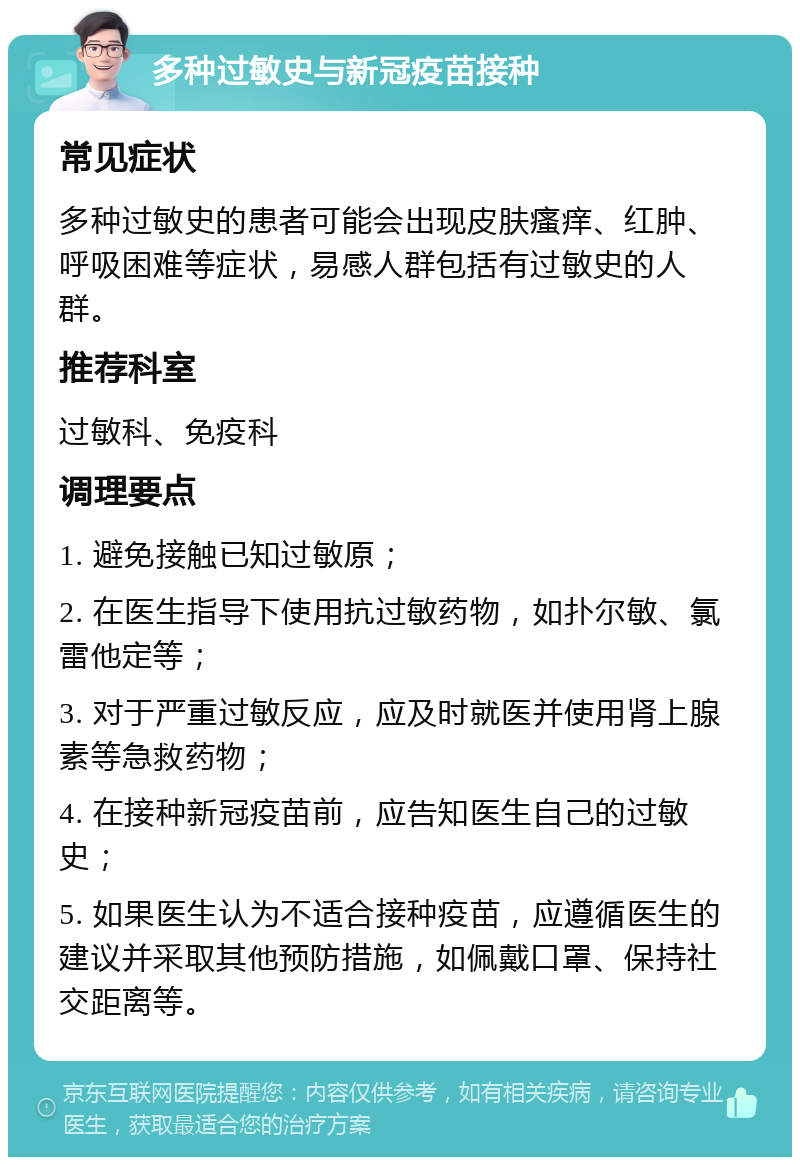 多种过敏史与新冠疫苗接种 常见症状 多种过敏史的患者可能会出现皮肤瘙痒、红肿、呼吸困难等症状，易感人群包括有过敏史的人群。 推荐科室 过敏科、免疫科 调理要点 1. 避免接触已知过敏原； 2. 在医生指导下使用抗过敏药物，如扑尔敏、氯雷他定等； 3. 对于严重过敏反应，应及时就医并使用肾上腺素等急救药物； 4. 在接种新冠疫苗前，应告知医生自己的过敏史； 5. 如果医生认为不适合接种疫苗，应遵循医生的建议并采取其他预防措施，如佩戴口罩、保持社交距离等。