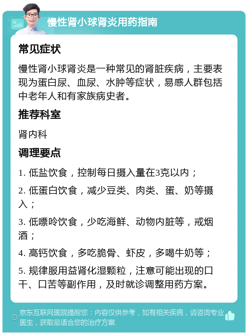 慢性肾小球肾炎用药指南 常见症状 慢性肾小球肾炎是一种常见的肾脏疾病，主要表现为蛋白尿、血尿、水肿等症状，易感人群包括中老年人和有家族病史者。 推荐科室 肾内科 调理要点 1. 低盐饮食，控制每日摄入量在3克以内； 2. 低蛋白饮食，减少豆类、肉类、蛋、奶等摄入； 3. 低嘌呤饮食，少吃海鲜、动物内脏等，戒烟酒； 4. 高钙饮食，多吃脆骨、虾皮，多喝牛奶等； 5. 规律服用益肾化湿颗粒，注意可能出现的口干、口苦等副作用，及时就诊调整用药方案。