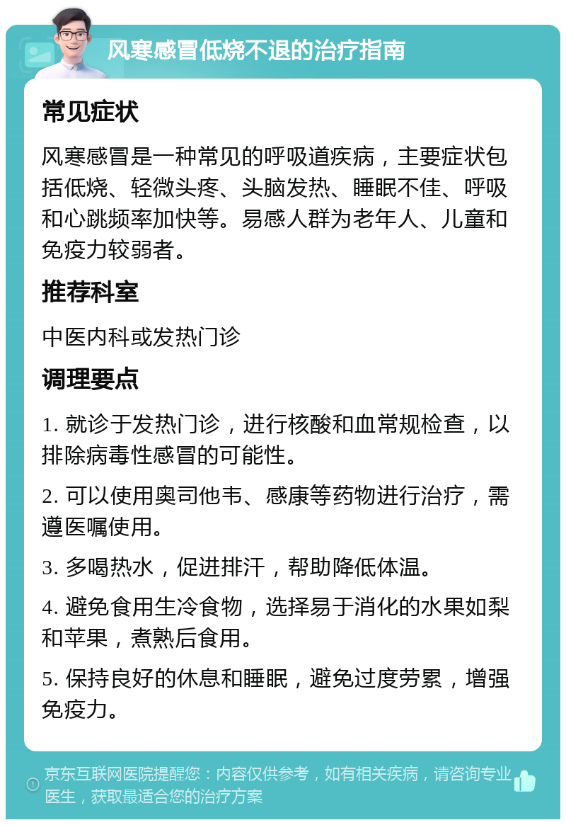 风寒感冒低烧不退的治疗指南 常见症状 风寒感冒是一种常见的呼吸道疾病，主要症状包括低烧、轻微头疼、头脑发热、睡眠不佳、呼吸和心跳频率加快等。易感人群为老年人、儿童和免疫力较弱者。 推荐科室 中医内科或发热门诊 调理要点 1. 就诊于发热门诊，进行核酸和血常规检查，以排除病毒性感冒的可能性。 2. 可以使用奥司他韦、感康等药物进行治疗，需遵医嘱使用。 3. 多喝热水，促进排汗，帮助降低体温。 4. 避免食用生冷食物，选择易于消化的水果如梨和苹果，煮熟后食用。 5. 保持良好的休息和睡眠，避免过度劳累，增强免疫力。