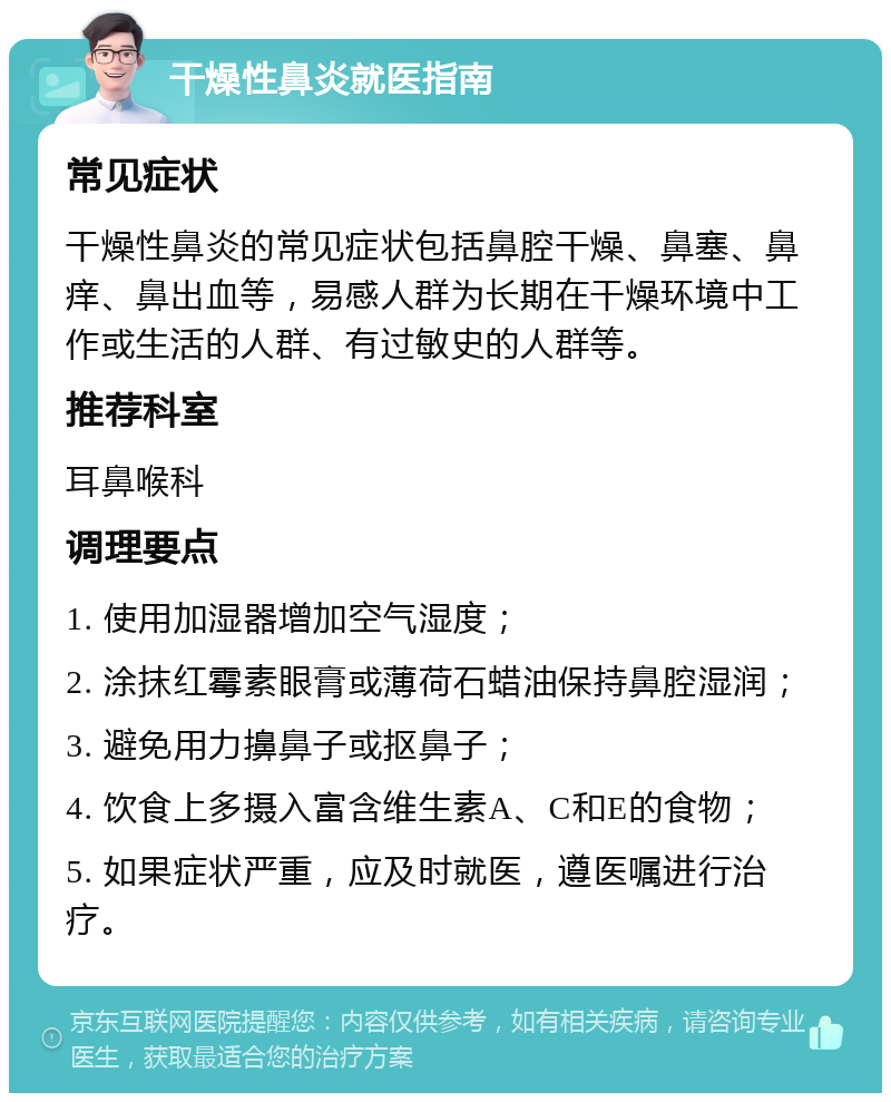 干燥性鼻炎就医指南 常见症状 干燥性鼻炎的常见症状包括鼻腔干燥、鼻塞、鼻痒、鼻出血等，易感人群为长期在干燥环境中工作或生活的人群、有过敏史的人群等。 推荐科室 耳鼻喉科 调理要点 1. 使用加湿器增加空气湿度； 2. 涂抹红霉素眼膏或薄荷石蜡油保持鼻腔湿润； 3. 避免用力擤鼻子或抠鼻子； 4. 饮食上多摄入富含维生素A、C和E的食物； 5. 如果症状严重，应及时就医，遵医嘱进行治疗。