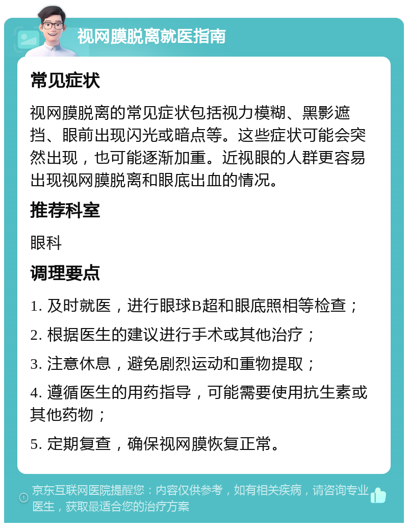 视网膜脱离就医指南 常见症状 视网膜脱离的常见症状包括视力模糊、黑影遮挡、眼前出现闪光或暗点等。这些症状可能会突然出现，也可能逐渐加重。近视眼的人群更容易出现视网膜脱离和眼底出血的情况。 推荐科室 眼科 调理要点 1. 及时就医，进行眼球B超和眼底照相等检查； 2. 根据医生的建议进行手术或其他治疗； 3. 注意休息，避免剧烈运动和重物提取； 4. 遵循医生的用药指导，可能需要使用抗生素或其他药物； 5. 定期复查，确保视网膜恢复正常。