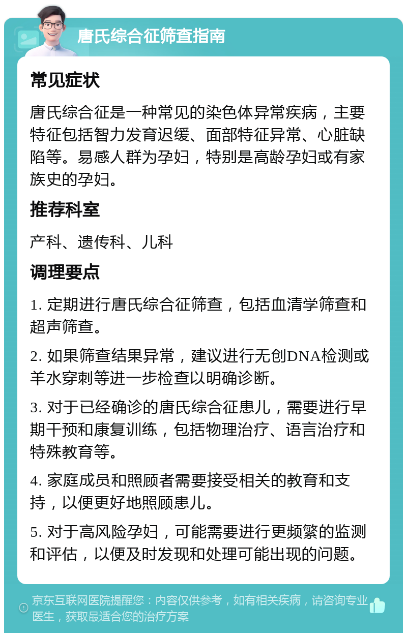 唐氏综合征筛查指南 常见症状 唐氏综合征是一种常见的染色体异常疾病，主要特征包括智力发育迟缓、面部特征异常、心脏缺陷等。易感人群为孕妇，特别是高龄孕妇或有家族史的孕妇。 推荐科室 产科、遗传科、儿科 调理要点 1. 定期进行唐氏综合征筛查，包括血清学筛查和超声筛查。 2. 如果筛查结果异常，建议进行无创DNA检测或羊水穿刺等进一步检查以明确诊断。 3. 对于已经确诊的唐氏综合征患儿，需要进行早期干预和康复训练，包括物理治疗、语言治疗和特殊教育等。 4. 家庭成员和照顾者需要接受相关的教育和支持，以便更好地照顾患儿。 5. 对于高风险孕妇，可能需要进行更频繁的监测和评估，以便及时发现和处理可能出现的问题。