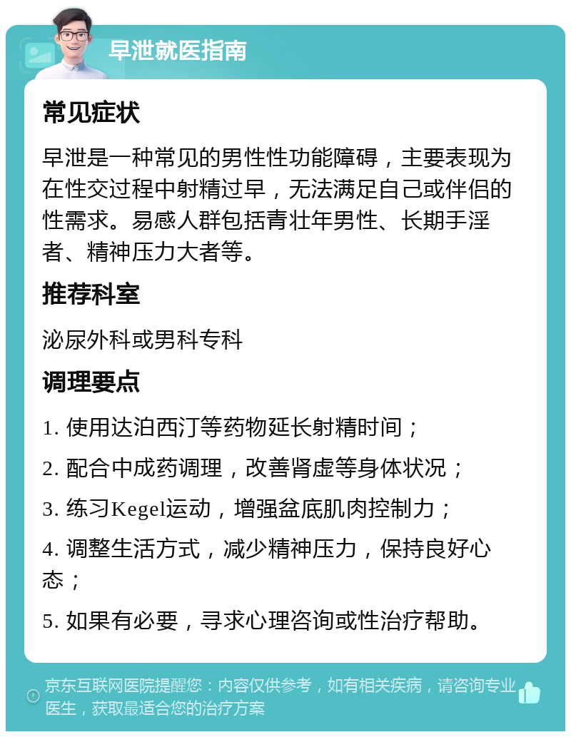 早泄就医指南 常见症状 早泄是一种常见的男性性功能障碍，主要表现为在性交过程中射精过早，无法满足自己或伴侣的性需求。易感人群包括青壮年男性、长期手淫者、精神压力大者等。 推荐科室 泌尿外科或男科专科 调理要点 1. 使用达泊西汀等药物延长射精时间； 2. 配合中成药调理，改善肾虚等身体状况； 3. 练习Kegel运动，增强盆底肌肉控制力； 4. 调整生活方式，减少精神压力，保持良好心态； 5. 如果有必要，寻求心理咨询或性治疗帮助。