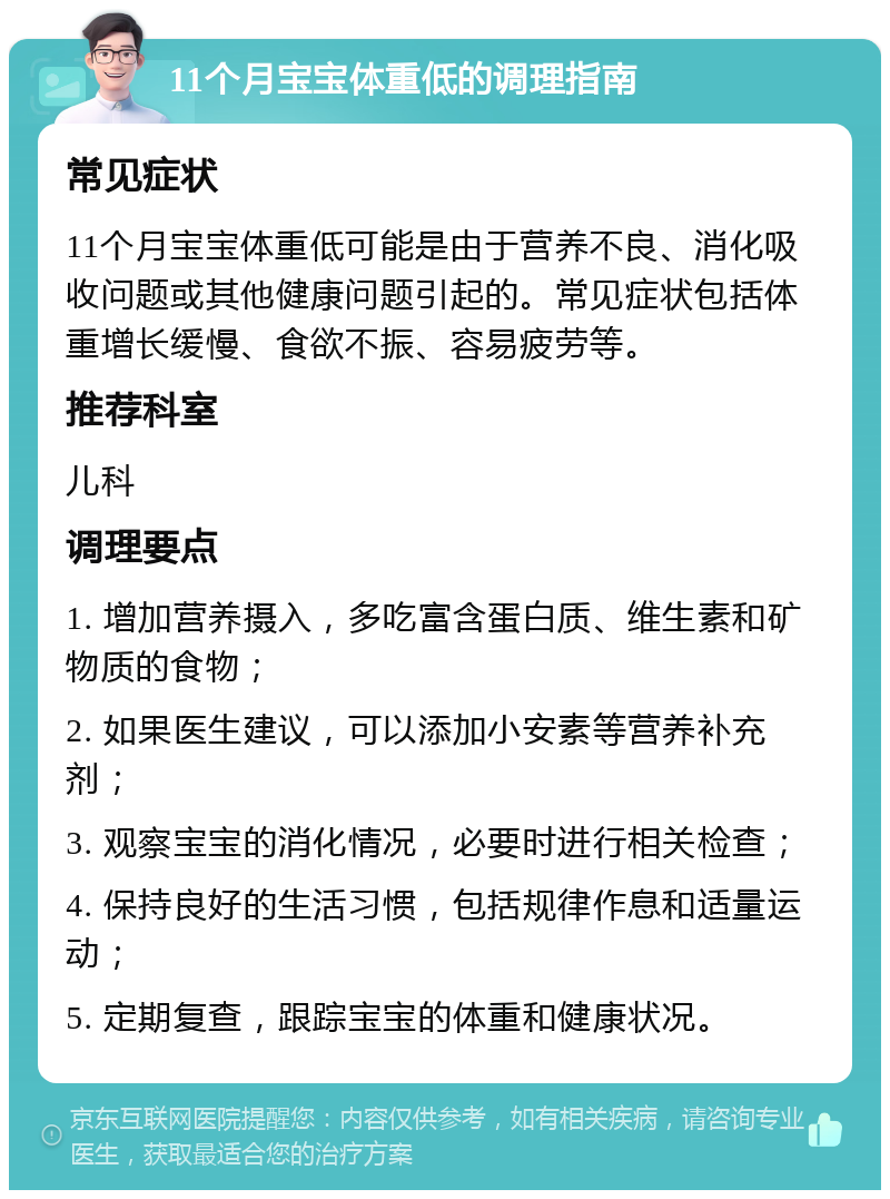 11个月宝宝体重低的调理指南 常见症状 11个月宝宝体重低可能是由于营养不良、消化吸收问题或其他健康问题引起的。常见症状包括体重增长缓慢、食欲不振、容易疲劳等。 推荐科室 儿科 调理要点 1. 增加营养摄入，多吃富含蛋白质、维生素和矿物质的食物； 2. 如果医生建议，可以添加小安素等营养补充剂； 3. 观察宝宝的消化情况，必要时进行相关检查； 4. 保持良好的生活习惯，包括规律作息和适量运动； 5. 定期复查，跟踪宝宝的体重和健康状况。