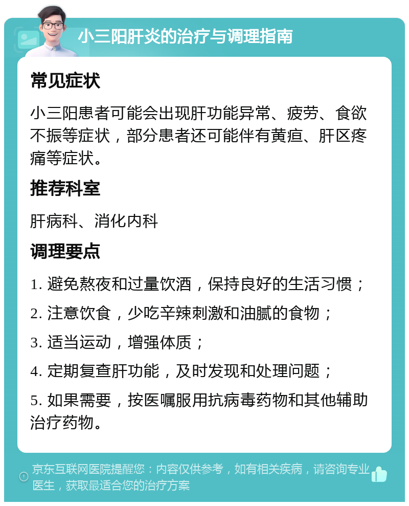 小三阳肝炎的治疗与调理指南 常见症状 小三阳患者可能会出现肝功能异常、疲劳、食欲不振等症状，部分患者还可能伴有黄疸、肝区疼痛等症状。 推荐科室 肝病科、消化内科 调理要点 1. 避免熬夜和过量饮酒，保持良好的生活习惯； 2. 注意饮食，少吃辛辣刺激和油腻的食物； 3. 适当运动，增强体质； 4. 定期复查肝功能，及时发现和处理问题； 5. 如果需要，按医嘱服用抗病毒药物和其他辅助治疗药物。