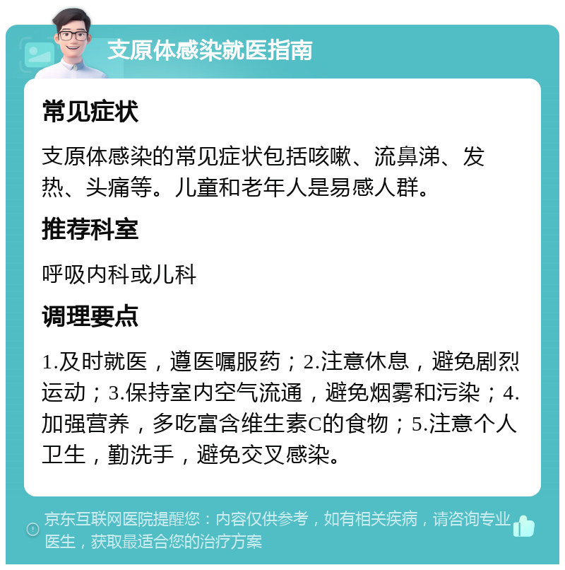 支原体感染就医指南 常见症状 支原体感染的常见症状包括咳嗽、流鼻涕、发热、头痛等。儿童和老年人是易感人群。 推荐科室 呼吸内科或儿科 调理要点 1.及时就医，遵医嘱服药；2.注意休息，避免剧烈运动；3.保持室内空气流通，避免烟雾和污染；4.加强营养，多吃富含维生素C的食物；5.注意个人卫生，勤洗手，避免交叉感染。