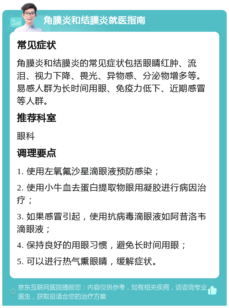 角膜炎和结膜炎就医指南 常见症状 角膜炎和结膜炎的常见症状包括眼睛红肿、流泪、视力下降、畏光、异物感、分泌物增多等。易感人群为长时间用眼、免疫力低下、近期感冒等人群。 推荐科室 眼科 调理要点 1. 使用左氧氟沙星滴眼液预防感染； 2. 使用小牛血去蛋白提取物眼用凝胶进行病因治疗； 3. 如果感冒引起，使用抗病毒滴眼液如阿昔洛韦滴眼液； 4. 保持良好的用眼习惯，避免长时间用眼； 5. 可以进行热气熏眼睛，缓解症状。