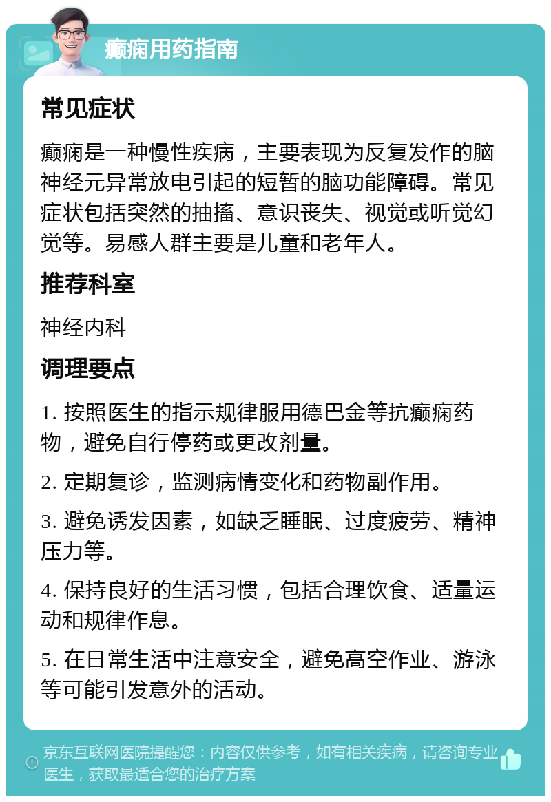 癫痫用药指南 常见症状 癫痫是一种慢性疾病，主要表现为反复发作的脑神经元异常放电引起的短暂的脑功能障碍。常见症状包括突然的抽搐、意识丧失、视觉或听觉幻觉等。易感人群主要是儿童和老年人。 推荐科室 神经内科 调理要点 1. 按照医生的指示规律服用德巴金等抗癫痫药物，避免自行停药或更改剂量。 2. 定期复诊，监测病情变化和药物副作用。 3. 避免诱发因素，如缺乏睡眠、过度疲劳、精神压力等。 4. 保持良好的生活习惯，包括合理饮食、适量运动和规律作息。 5. 在日常生活中注意安全，避免高空作业、游泳等可能引发意外的活动。