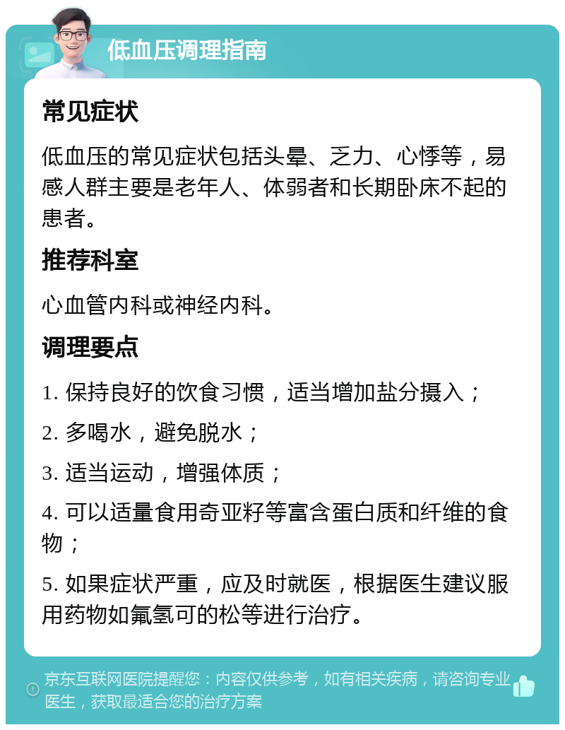 低血压调理指南 常见症状 低血压的常见症状包括头晕、乏力、心悸等，易感人群主要是老年人、体弱者和长期卧床不起的患者。 推荐科室 心血管内科或神经内科。 调理要点 1. 保持良好的饮食习惯，适当增加盐分摄入； 2. 多喝水，避免脱水； 3. 适当运动，增强体质； 4. 可以适量食用奇亚籽等富含蛋白质和纤维的食物； 5. 如果症状严重，应及时就医，根据医生建议服用药物如氟氢可的松等进行治疗。