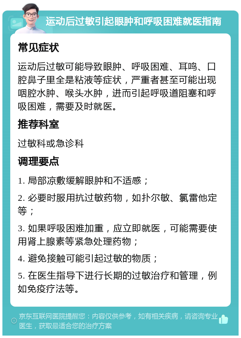 运动后过敏引起眼肿和呼吸困难就医指南 常见症状 运动后过敏可能导致眼肿、呼吸困难、耳鸣、口腔鼻子里全是粘液等症状，严重者甚至可能出现咽腔水肿、喉头水肿，进而引起呼吸道阻塞和呼吸困难，需要及时就医。 推荐科室 过敏科或急诊科 调理要点 1. 局部凉敷缓解眼肿和不适感； 2. 必要时服用抗过敏药物，如扑尔敏、氯雷他定等； 3. 如果呼吸困难加重，应立即就医，可能需要使用肾上腺素等紧急处理药物； 4. 避免接触可能引起过敏的物质； 5. 在医生指导下进行长期的过敏治疗和管理，例如免疫疗法等。