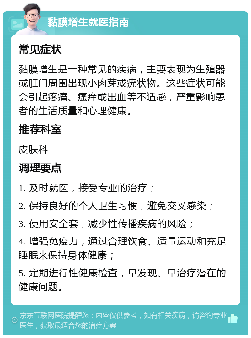 黏膜增生就医指南 常见症状 黏膜增生是一种常见的疾病，主要表现为生殖器或肛门周围出现小肉芽或疣状物。这些症状可能会引起疼痛、瘙痒或出血等不适感，严重影响患者的生活质量和心理健康。 推荐科室 皮肤科 调理要点 1. 及时就医，接受专业的治疗； 2. 保持良好的个人卫生习惯，避免交叉感染； 3. 使用安全套，减少性传播疾病的风险； 4. 增强免疫力，通过合理饮食、适量运动和充足睡眠来保持身体健康； 5. 定期进行性健康检查，早发现、早治疗潜在的健康问题。