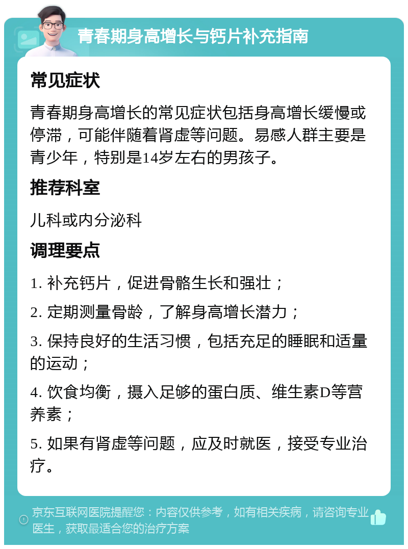 青春期身高增长与钙片补充指南 常见症状 青春期身高增长的常见症状包括身高增长缓慢或停滞，可能伴随着肾虚等问题。易感人群主要是青少年，特别是14岁左右的男孩子。 推荐科室 儿科或内分泌科 调理要点 1. 补充钙片，促进骨骼生长和强壮； 2. 定期测量骨龄，了解身高增长潜力； 3. 保持良好的生活习惯，包括充足的睡眠和适量的运动； 4. 饮食均衡，摄入足够的蛋白质、维生素D等营养素； 5. 如果有肾虚等问题，应及时就医，接受专业治疗。