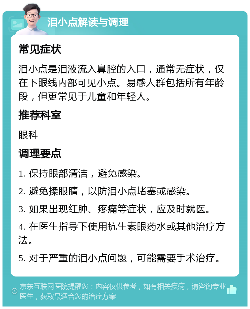 泪小点解读与调理 常见症状 泪小点是泪液流入鼻腔的入口，通常无症状，仅在下眼线内部可见小点。易感人群包括所有年龄段，但更常见于儿童和年轻人。 推荐科室 眼科 调理要点 1. 保持眼部清洁，避免感染。 2. 避免揉眼睛，以防泪小点堵塞或感染。 3. 如果出现红肿、疼痛等症状，应及时就医。 4. 在医生指导下使用抗生素眼药水或其他治疗方法。 5. 对于严重的泪小点问题，可能需要手术治疗。