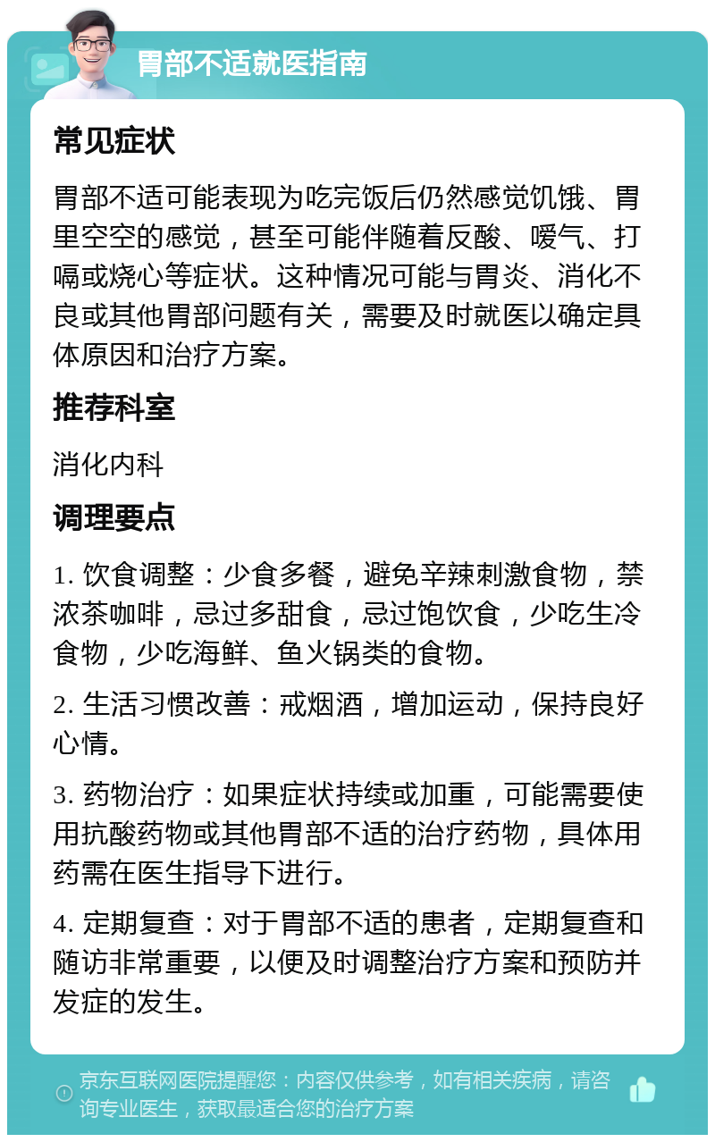 胃部不适就医指南 常见症状 胃部不适可能表现为吃完饭后仍然感觉饥饿、胃里空空的感觉，甚至可能伴随着反酸、嗳气、打嗝或烧心等症状。这种情况可能与胃炎、消化不良或其他胃部问题有关，需要及时就医以确定具体原因和治疗方案。 推荐科室 消化内科 调理要点 1. 饮食调整：少食多餐，避免辛辣刺激食物，禁浓茶咖啡，忌过多甜食，忌过饱饮食，少吃生冷食物，少吃海鲜、鱼火锅类的食物。 2. 生活习惯改善：戒烟酒，增加运动，保持良好心情。 3. 药物治疗：如果症状持续或加重，可能需要使用抗酸药物或其他胃部不适的治疗药物，具体用药需在医生指导下进行。 4. 定期复查：对于胃部不适的患者，定期复查和随访非常重要，以便及时调整治疗方案和预防并发症的发生。