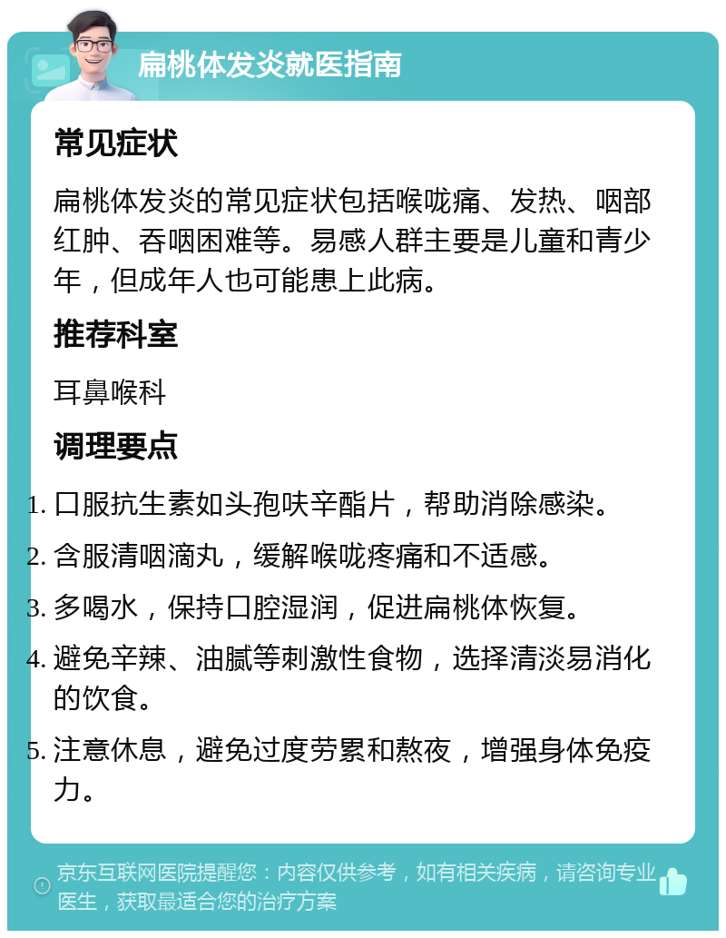 扁桃体发炎就医指南 常见症状 扁桃体发炎的常见症状包括喉咙痛、发热、咽部红肿、吞咽困难等。易感人群主要是儿童和青少年，但成年人也可能患上此病。 推荐科室 耳鼻喉科 调理要点 口服抗生素如头孢呋辛酯片，帮助消除感染。 含服清咽滴丸，缓解喉咙疼痛和不适感。 多喝水，保持口腔湿润，促进扁桃体恢复。 避免辛辣、油腻等刺激性食物，选择清淡易消化的饮食。 注意休息，避免过度劳累和熬夜，增强身体免疫力。